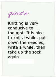 quote:
Knitting is very conducive to thought. It is nice to knit a while, put down the needles, write a while, then take up the sock again. 
Dorothy Day 
